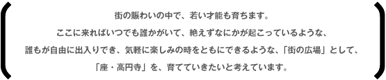 街の賑わいの中で、若い才能も育ちます。ここに来ればいつでも誰かがいて、絶えずなにかが起こっているような、誰もが自由に出入りでき、気軽に楽しみの時をともにできるような、「街の広場」として、「座・高円寺」を、育てていきたいと考えています。