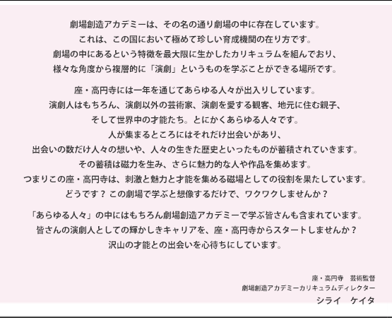 劇場創造アカデミーは、その名の通り劇場の中に存在しています。これは、この国において極めて珍しい育成機関の在り方です。劇場の中にあるという特徴を最大限に生かしたカリキュラムを組んでおり、様々な角度から複層的に「演劇」というものを学ぶことができる場所です。
座・高円寺には一年を通じてあらゆる人々が出入りしています。演劇人はもちろん、演劇以外の芸術家、演劇を愛する観客、地元に住む親子、そして世界中の才能たち。とにかくあらゆる人々です。人が集まるところにはそれだけ出会いがあり、出会いの数だけ人々の想いや、人々の生きた歴史といったものが蓄積されていきます。その蓄積は磁力を生み、さらに魅力的な人や作品を集めます。つまりこの座・高円寺は、刺激と魅力と才能を集める磁場としての役割を果たしています。どうです？この劇場で学ぶと想像するだけで、ワクワクしませんか？「あらゆる人々」の中にはもちろん劇場創造アカデミーで学ぶ皆さんも含まれています。皆さんの演劇人としての輝かしきキャリアを、座・高円寺からスタートしませんか？沢山の才能との出会いを心待ちにしています。