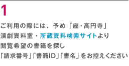 １ ご利用の際には、予め「座・高円寺」演劇資料室・所蔵資料検索サイトより閲覧希望の書籍を探し「請求番号」「書籍ＩＤ」「書名」をお控えください