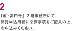 ２ 「座・高円寺」2階事務所にて、閲覧申込用紙に必要事項をご記入の上、お申込みください。