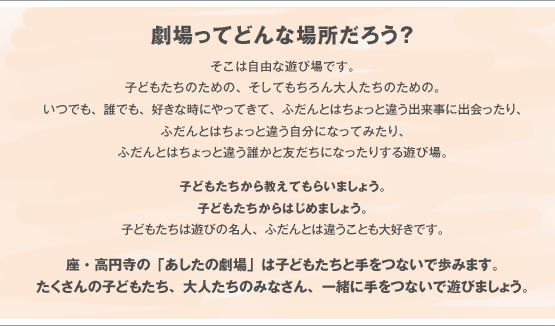 劇場ってどんな場所だろう？そこは自由な遊び場です。子どもたちのための、そしてもちろん大人たちのための。いつでも、誰でも、好きな時にやってきて、ふだんとはちょっと違う出来事に出会ったり、ふだんとはちょっと違う自分になってみたり、ふだんとはちょっと違う誰かと友だちになったりする遊び場。子どもたちから教えてもらいましょう。子どもたちからはじめましょう。子どもたちは遊びの名人、ふだんとは違うことも大好きです。座・高円寺の「あしたの劇場」は子どもたちと手をつないで歩みます。たくさんの子どもたち、大人たちのみなさん、一緒に手をつないで遊びましょう。