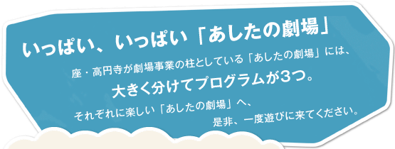 いっぱい、いっぱい「あしたの劇場」 座・高円寺が劇場事業の柱としている「あしたの劇場」には、大きく分けてプログラムが３つ。それぞれに楽しい「あしたの劇場」へ、是非、一度遊びに来てください。